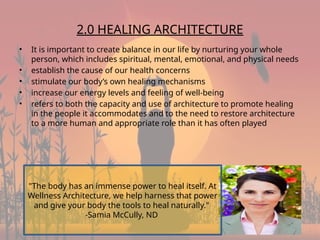 4
2.0 HEALING ARCHITECTURE
• It is important to create balance in our life by nurturing your whole
person, which includes spiritual, mental, emotional, and physical needs
• establish the cause of our health concerns
• stimulate our body’s own healing mechanisms
• increase our energy levels and feeling of well-being
• refers to both the capacity and use of architecture to promote healing
in the people it accommodates and to the need to restore architecture
to a more human and appropriate role than it has often played
"The body has an immense power to heal itself. At
Wellness Architecture, we help harness that power
and give your body the tools to heal naturally."
-Samia McCully, ND
 
