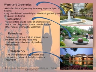 7
Water and Greeneries
•Water bodies and greenery form very important part in
healing
•they usually form essential part in central gathering areas
in squares and parks
Interaction
•Nature offers a wide range of amenities: full
interaction, playground, space to walk around,
other natural settings like water fall
Refreshing
•Everyone can argue that on a warm day, a
water fall can be very refreshing
•It allows us to relax from physical and
mental stress
Transparency
•The clear properties of the water plus
the rushing nature of the falls creates a
new vision
(source: places of the soul architecture and environment design as a healing art
by Christopher day)
 