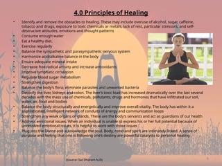 8
4.0 Principles of Healing
• Identify and remove the obstacles to healing. These may include overuse of alcohol, sugar, caffeine,
tobacco and drugs, exposure to toxic chemicals or metals, lack of rest, particular stressors, and self-
destructive attitudes, emotions and thought patterns
• Consume enough water
• Eat a healthy diet.
• Exercise regularly
• Balance the sympathetic and parasympathetic nervous system
• Harmonize acid/alkaline balance in the body
• Ensure adequate mineral intake
• Decrease free radical activity and increase antioxidants
• Improve lymphatic circulation
• Regulate blood sugar metabolism
• Strengthen digestion
• Balance the body’s flora; eliminate parasites and unwanted bacteria
• Detoxify the liver, kidneys and colon. The liver’s toxic load has increased dramatically over the last several
decades with the mass use of chemicals, pollutants, drugs and hormones that have infiltrated our soil,
water, air, food and bodies
• Balance the body structurally and energetically and improve overall vitality. The body has within it a
sophisticated, intelligent network of conduits of energy and communication loops
• Strengthen any weak organs or glands. These are the body’s servants and act as guardians of our health
• Address emotional issues. When an individual is unable to express his or her full potential because of
unresolved emotional issues, it is helpful to work with those issues
• Plug into the Divine and acknowledge the soul. Body, mind and spirit are intimately linked. A sense of
purpose and feeling that one is following one’s destiny are powerful catalysts to personal healing
(source: Sat Dharam N.D)
 