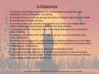 9
5.0Objectives
• To provide a full-fledged spiritual and medical healing facility like yoga,
meditation, various therapies, counseling
• To provide services to all age groups and class of people: high, low and middle
• To provide user friendly services
• To provide a calm and peaceful environment out of the city’s hassle and to
reduce the people’s psychological stress of the daily lifestyle
• To provide space for recreation away from highly polluted area, in the lap of
natural setting
• To enhance and exhibit their hidden talent by the means of exhibition and
various programs
• To attempt the initiation of a centre based on Healing Architecture in the valley
that would be a typology between an institution and residence; architecturally a
contemporary architecture
• To promote domestic tourism as well as international tourism
• To provide landscape areas for the communal purposes to make the project
more community friendly project too providing required infrastructure services
• To encourage public towards health care
(source: thesis report on “Healing Centre” by Aarjan Bajracharya,page no-3, 14th
April,2070)
 