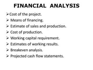FINANCIAL ANALYSIS
Cost of the project.
 Means of financing.
 Estimate of sales and production.
 Cost of production.
 Working capital requirement.
 Estimates of working results.
 Breakeven analysis.
 Projected cash flow statements.
 