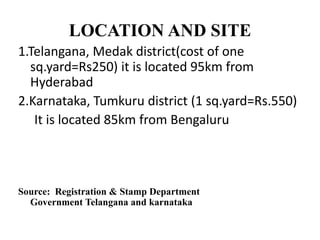 LOCATION AND SITE
1.Telangana, Medak district(cost of one
sq.yard=Rs250) it is located 95km from
Hyderabad
2.Karnataka, Tumkuru district (1 sq.yard=Rs.550)
It is located 85km from Bengaluru
Source: Registration & Stamp Department
Government Telangana and karnataka
 