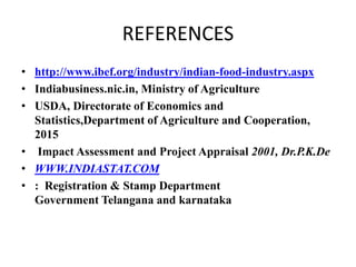 REFERENCES
• http://www.ibef.org/industry/indian-food-industry.aspx
• Indiabusiness.nic.in, Ministry of Agriculture
• USDA, Directorate of Economics and
Statistics,Department of Agriculture and Cooperation,
2015
• Impact Assessment and Project Appraisal 2001, Dr.P.K.De
• WWW.INDIASTAT.COM
• : Registration & Stamp Department
Government Telangana and karnataka
 
