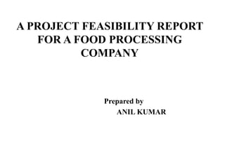 A PROJECT FEASIBILITY REPORT
FOR A FOOD PROCESSING
COMPANY
Prepared by
ANIL KUMAR
 