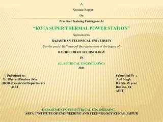 a     seminar Report On Practical Training Undergone At “Kota Super thermal Power Station” Submitted to RAJASTHAN technical university For the partial fulfilment of the requirement of the degree of  Bachelor of technology in  (electrical engineering) 2011        submitted to: 						Submitted By  : Er. Bharat Bhushan Jain					 Anil Singh (HOD of electrical Department)					B.Tech. IV year             AIET						Roll No- 04 							AIET Department of electrical engineering Arya  institute of engineering and technology kukas, jaipur 