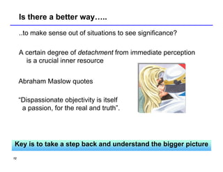 Is there a better way…..
     ..to make sense out of situations to see significance?

     A certain degree of detachment from immediate perception
       is a crucial inner resource


     Abraham Maslow quotes

     “Dispassionate objectivity is itself
      a passion, for the real and truth”.




Key is to take a step back and understand the bigger picture
12
 