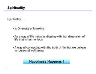 Spirituality


    Spirituality …..


          Is Oneness of Mankind

          As a way of life helps in aligning with that dimension of
          life that is harmonious

          A way of connecting with the truth of life that we believe
          for personal well being


                       Happiness Happens !
5
 