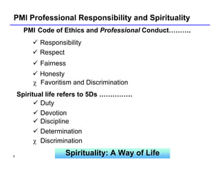 PMI Professional Responsibility and Spirituality
      PMI Code of Ethics and Professional Conduct……….
          Responsibility
          Respect
          Fairness
          Honesty
        χ Favoritism and Discrimination
    Spiritual life refers to 5Ds ……………
            Duty
            Devotion
            Discipline
            Determination
          χ Discrimination

7
                  Spirituality: A Way of Life
 