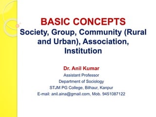 BASIC CONCEPTS
Society, Group, Community (Rural
and Urban), Association,
Institution
Dr. Anil Kumar
Assistant Professor
Department of Sociology
STJM PG College, Bilhaur, Kanpur
E-mail: anil.aina@gmail.com, Mob. 9451087122
 