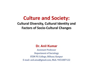 Culture and Society:
Cultural Diversity, Cultural Identity and
Factors of Socio-Cultural Changes
Dr. Anil Kumar
Assistant Professor
Department of Sociology
STJM PG College, Bilhaur, Kanpur
E-mail: anil.aina@gmail.com, Mob. 9451087122
 