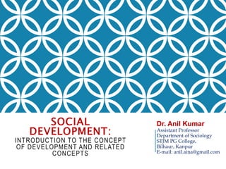 SOCIAL
DEVELOPMENT:
INTRODUCTION TO THE CONCEPT
OF DEVELOPMENT AND RELATED
CONCEPTS
Dr. Anil Kumar
Assistant Professor
Department of Sociology
STJM PG College,
Bilhaur, Kanpur
E-mail: anil.aina@gmail.com
 
