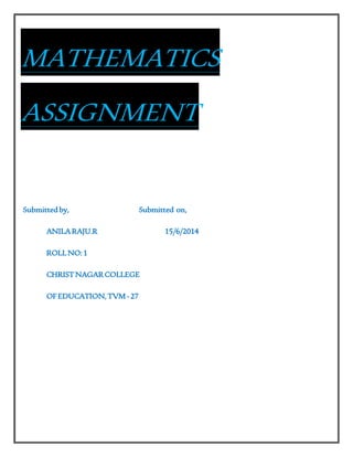 MATHEMATICS 
ASSIGNMENT 
Submitted by, Submitted on, 
ANILA RAJU.R 15/6/2014 
ROLL NO: 1 
CHRIST NAGAR COLLEGE 
OF EDUCATION, TVM - 27 
 