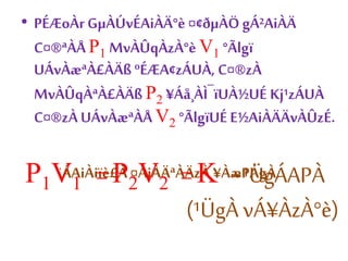 • PÉÆoÀr GμÀÚvÉAiÀÄ°è ¤¢ðμÀÖ gÁ²AiÀÄ 
C¤®ªÀÅ P1 MvÀÛqÀzÀ°è V1 °Ãlgï 
UÁvÀæªÀ£ÀÄß ºÉÆA¢zÁUÀ, C¤®zÀ 
MvÀÛqÀªÀ£ÀÄß P2 ¥Áå¸ÀÌ¯ïUÀ½UÉ Kj¹zÁUÀ 
C¤®zÀ UÁvÀæªÀÅ V2 °ÃlgïUÉ E½AiÀÄÄvÀÛzÉ. 
P ¨ÁAiÀiïè£À ¤AiÀÄªÀÄzÀ ¥ÀæPÁgÀ, 1V1 = P2V2 = K -¹ÜgÁAPÀ 
(¹ÜgÀ vÁ¥ÀzÀ°è) 
 