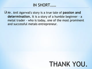  Mr. Anil Agarwal's story is a true tale of passion and
determination. It is a story of a humble beginner - a
metal trader - who is today, one of the most prominent
and successful metals entrepreneur.
IN SHORT……
THANK YOU.
 