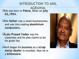 INTRODUCTION TO ANIL
AGRAWAL
He was born in Patna, Bihar on july
02,1954.
His father was a small-businessman,
and was into making aluminium
conductors.
Lalu Prasad Yadav was his
classmate and he also claims to be
his great fan.
Anil began his business as a scrap
metal dealer in mumbai. Now he is
a billionaire.
 