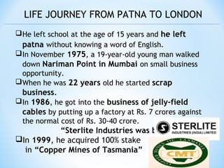 LIFE JOURNEY FROM PATNA TO LONDON
He left school at the age of 15 years and he left
patna without knowing a word of English.
In November 1975, a 19-year-old young man walked
down Nariman Point in Mumbai on small business
opportunity.
When he was 22 years old he started scrap
business.
In 1986, he got into the business of jelly-field
cables by putting up a factory at Rs. 7 crores against
the normal cost of Rs. 30-40 crore.
“Sterlite Industries was born”.
In 1999, he acquired 100% stake
in “Copper Mines of Tasmania”
 