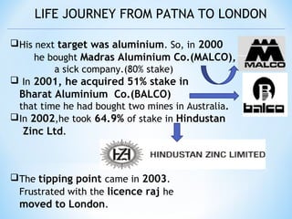 LIFE JOURNEY FROM PATNA TO LONDON
His next target was aluminium. So, in 2000
he bought Madras Aluminium Co.(MALCO),
a sick company.(80% stake)
 In 2001, he acquired 51% stake in
Bharat Aluminium Co.(BALCO) by
that time he had bought two mines in Australia.
In 2002,he took 64.9% of stake in Hindustan
Zinc Ltd.
The tipping point came in 2003.
Frustrated with the licence raj he
moved to London.
 