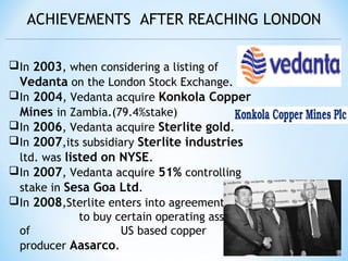 ACHIEVEMENTS AFTER REACHING LONDON
In 2003, when considering a listing of
Vedanta on the London Stock Exchange.
In 2004, Vedanta acquire Konkola Copper
Mines in Zambia.(79.4%stake)
In 2006, Vedanta acquire Sterlite gold.
In 2007,its subsidiary Sterlite industries
ltd. was listed on NYSE.
In 2007, Vedanta acquire 51% controlling
stake in Sesa Goa Ltd.
In 2008,Sterlite enters into agreement
to buy certain operating assets
of US based copper
producer Aasarco.
 