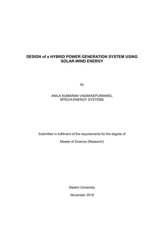 DESIGN of a HYBRID POWER GENERATION SYSTEM USING
SOLAR-WIND ENERGY
by
ANILA KUMARAN VADAKKEPURAKKEL
MTECH-ENERGY SYSTEMS
Submitted in fulfilment of the requirements for the degree of
Master of Science (Research)
Deakin University
November 2018
 