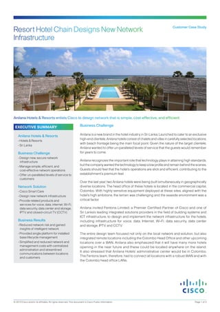 Customer Case Study
Anilana Hotels & Resorts enlists Cisco to design network that is simple, cost-effective, and efficient
Business Challenge
Anilana is a new brand in the hotel industry in Sri Lanka. Launched to cater to an exclusive
high-end clientele, Anilana hotels consist of chalets and villas in carefully selected locations,
with beach frontage being the main focal point. Given the nature of the target clientele,
Anilana wanted to offer un-paralleled levels of service that the guests would remember
for years to come.
Anilana recognizes the important role that technology plays in attaining high standards,
butthecompanywantedthetechnologytokeepalowprofileandremainbehindthescenes.
Guests should feel that the hotel’s operations are slick and efficient, contributing to the
establishment’s premium feel.
Over the last year, two Anilana hotels were being built simultaneously in geographically
diverse locations. The head office of these hotels is located in the commercial capital,
Colombo. With highly sensitive equipment deployed at these sites, aligned with the
hotel’s high ambitions, the terrain was challenging and the seaside environment was a
critical factor.
Anilana invited Fentons Limited, a Premier Certified Partner of Cisco and one of
Sri Lanka’s leading integrated solutions providers in the field of building systems and
ICT infrastructure, to design and implement the network infrastructure for the hotels,
including infrastructure for voice, data, Internet, Wi-Fi, data security, data center
and storage, IPTV, and CCTV.
The entire design team focused not only on the local network and solution, but also
integrated remote locations including the Colombo Head Office and other upcoming
locations over a WAN. Anilana also emphasized that it will have many more hotels
opening in the near future and these could be located anywhere on the island.
It also stressed that Anilana Hotels’ administrative center would be in Colombo.
The Fentons team, therefore, had to connect all locations with a robust WAN and with
the Colombo head office LANs.
EXECUTIVE SUMMARY
Anilana Hotels & Resorts
• Hotels & Resorts
• Sri Lanka
Business Challenge
• Design new, secure network
infrastructure
• Manage simple, efficient, and
cost-effective network operations
• Offer un-paralleled levels of service to
customers
Network Solution
• Cisco Smart Care
• Design new network infrastructure
• Provide related products and
services for voice, data, internet, Wi-Fi,
data security, data center and storage,
IPTV, and closed-circuit TV (CCTV)
Business Results
• Reduced network risk and gained
insights of intelligent network
• Provided single platform for installed
base lifecycle management
• Simplified and reduced network and
management costs with centralized
administration and streamlined
communications between locations
and customers
© 2013 Cisco and/or its affiliates. All rights reserved. This document is Cisco Public Information. Page 1 of 3
Resort Hotel Chain Designs New Network
Infrastructure
 