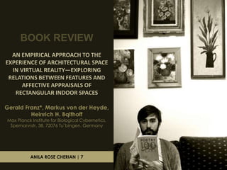 BOOK REVIEW
AN EMPIRICAL APPROACH TO THE
EXPERIENCE OF ARCHITECTURAL SPACE
IN VIRTUAL REALITY—EXPLORING
RELATIONS BETWEEN FEATURES AND
AFFECTIVE APPRAISALS OF
RECTANGULAR INDOOR SPACES
Gerald Franz*, Markus von der Heyde,
Heinrich H. Bqlthoff
Max Planck Institute for Biological Cybernetics,
Spemannstr. 38, 72076 Tu¨bingen, Germany

ANILA ROSE CHERIAN | 7

 