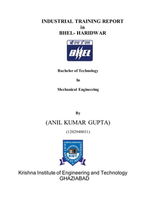 INDUSTRIAL TRAINING REPORT
in
BHEL- HARIDWAR
Bachelor of Technology
In
Mechanical Engineering
By
(ANIL KUMAR GUPTA)
(1202940031)
Krishna Institute of Engineering and Technology
GHAZIABAD
 