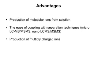 Advantages
• Production of molecular ions from solution
• The ease of coupling with separation techniques (micro
LC-MS/MSMS, nano LCMS/MSMS)
• Production of multiply charged ions
 