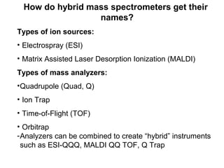 How do hybrid mass spectrometers get their
names?
Types of ion sources:
• Electrospray (ESI)
• Matrix Assisted Laser Desorption Ionization (MALDI)
Types of mass analyzers:
•Quadrupole (Quad, Q)
• Ion Trap
• Time-of-Flight (TOF)
• Orbitrap
-Analyzers can be combined to create “hybrid” instruments
such as ESI-QQQ, MALDI QQ TOF, Q Trap
 