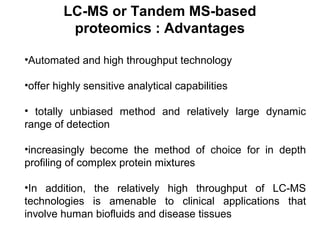 •Automated and high throughput technology
•offer highly sensitive analytical capabilities
• totally unbiased method and relatively large dynamic
range of detection
•increasingly become the method of choice for in depth
profiling of complex protein mixtures
•In addition, the relatively high throughput of LC-MS
technologies is amenable to clinical applications that
involve human biofluids and disease tissues
LC-MS or Tandem MS-based
proteomics : Advantages
 