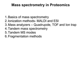Mass spectrometry in Proteomics
1.Basics of mass spectrometry
2.Ionization methods- MALDI and ESI
3.Mass analyzers – Quadrupole, TOF and Ion trap
4.Tandem mass spectrometry
5.Tandem MS modes
6.Fragmentation methods
 
