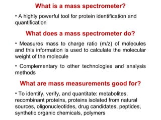 What is a mass spectrometer?
• A highly powerful tool for protein identification and
quantification
What does a mass spectrometer do?
• Measures mass to charge ratio (m/z) of molecules
and this information is used to calculate the molecular
weight of the molecule
• Complementary to other technologies and analysis
methods
What are mass measurements good for?
• To identify, verify, and quantitate: metabolites,
recombinant proteins, proteins isolated from natural
sources, oligonucleotides, drug candidates, peptides,
synthetic organic chemicals, polymers
 