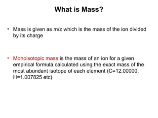 • Mass is given as m/z which is the mass of the ion divided
by its charge
• Monoisotopic mass is the mass of an ion for a given
empirical formula calculated using the exact mass of the
most abundant isotope of each element (C=12.00000,
H=1.007825 etc)
What is Mass?
 