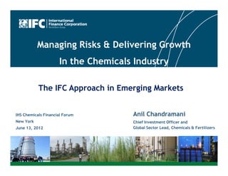 Managing Risks & Delivering Growth
                     In the Chemicals Industry

           The IFC Approach in Emerging Markets


IHS Chemicals Financial Forum        Anil Chandramani
New York                             Chief Investment Officer and
June 13, 2012                        Global Sector Lead, Chemicals & Fertilizers




                                                                       1
 
