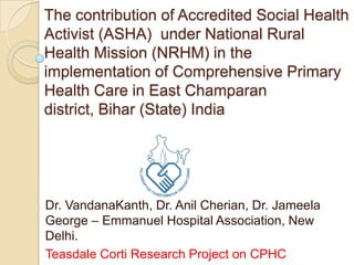 The contribution of Accredited Social Health Activist (ASHA)  under National Rural Health Mission (NRHM) in the implementation of Comprehensive Primary Health Care in East Champaran district, Bihar (State) India  Dr. VandanaKanth, Dr. Anil Cherian, Dr. Jameela George – Emmanuel Hospital Association, New Delhi. Teasdale Corti Research Project on CPHC 