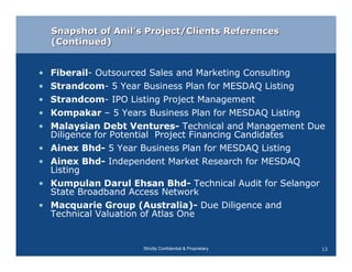 Snapshot of Anil’s Project/Clients References
    (Continued)


•   Fiberail- Outsourced Sales and Marketing Consulting
•   Strandcom- 5 Year Business Plan for MESDAQ Listing
•   Strandcom- IPO Listing Project Management
•   Kompakar – 5 Years Business Plan for MESDAQ Listing
•   Malaysian Debt Ventures- Technical and Management Due
    Diligence for Potential Project Financing Candidates
•   Ainex Bhd- 5 Year Business Plan for MESDAQ Listing
•   Ainex Bhd- Independent Market Research for MESDAQ
    Listing
•   Kumpulan Darul Ehsan Bhd- Technical Audit for Selangor
    State Broadband Access Network
•   Macquarie Group (Australia)- Due Diligence and
    Technical Valuation of Atlas One


                      Strictly Confidential & Proprietary   13
 