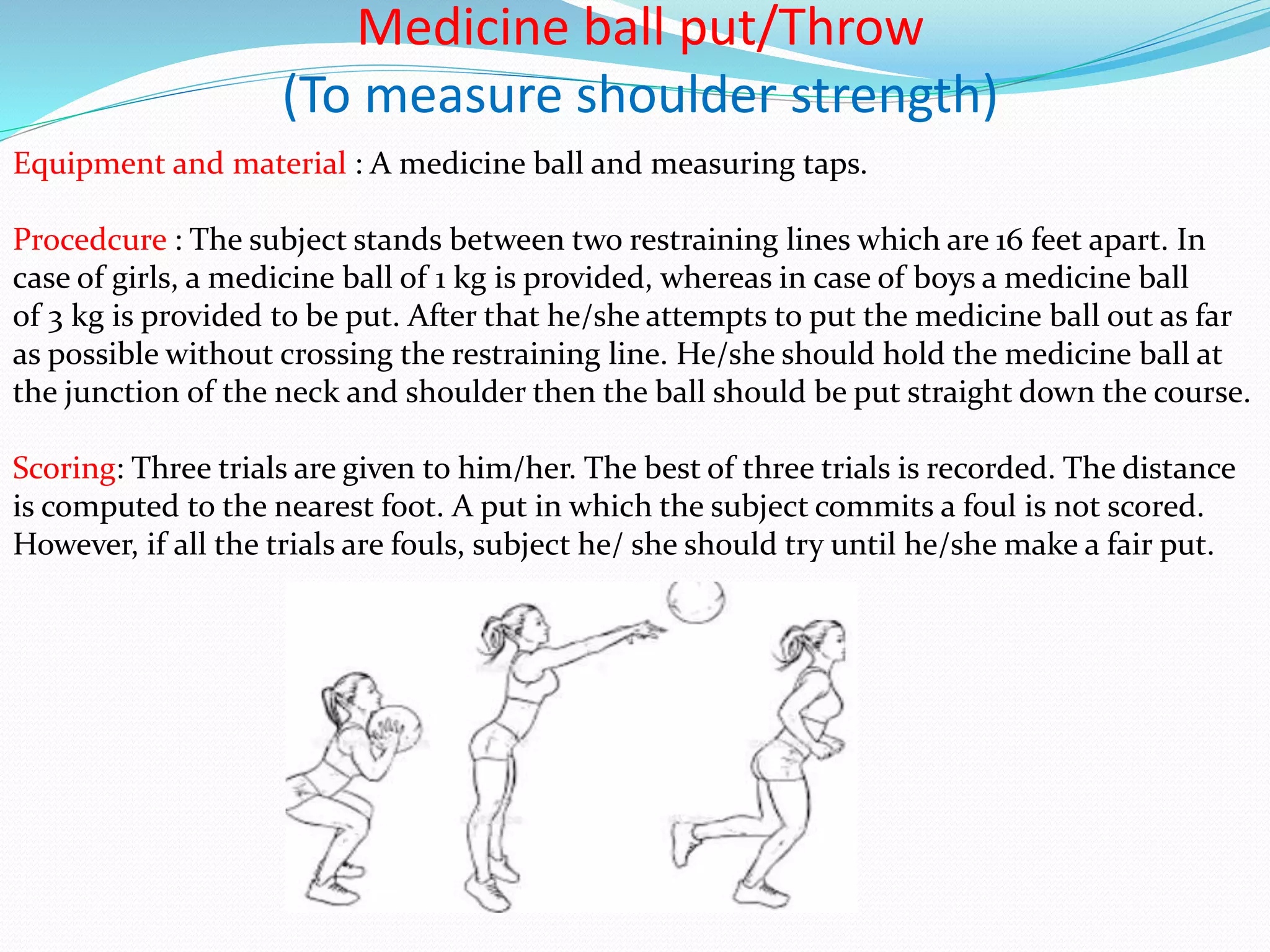 Medicine ball put/Throw
(To measure shoulder strength)
Equipment and material : A medicine ball and measuring taps.
Procedcure : The subject stands between two restraining lines which are 16 feet apart. In
case of girls, a medicine ball of 1 kg is provided, whereas in case of boys a medicine ball
of 3 kg is provided to be put. After that he/she attempts to put the medicine ball out as far
as possible without crossing the restraining line. He/she should hold the medicine ball at
the junction of the neck and shoulder then the ball should be put straight down the course.
Scoring: Three trials are given to him/her. The best of three trials is recorded. The distance
is computed to the nearest foot. A put in which the subject commits a foul is not scored.
However, if all the trials are fouls, subject he/ she should try until he/she make a fair put.
 