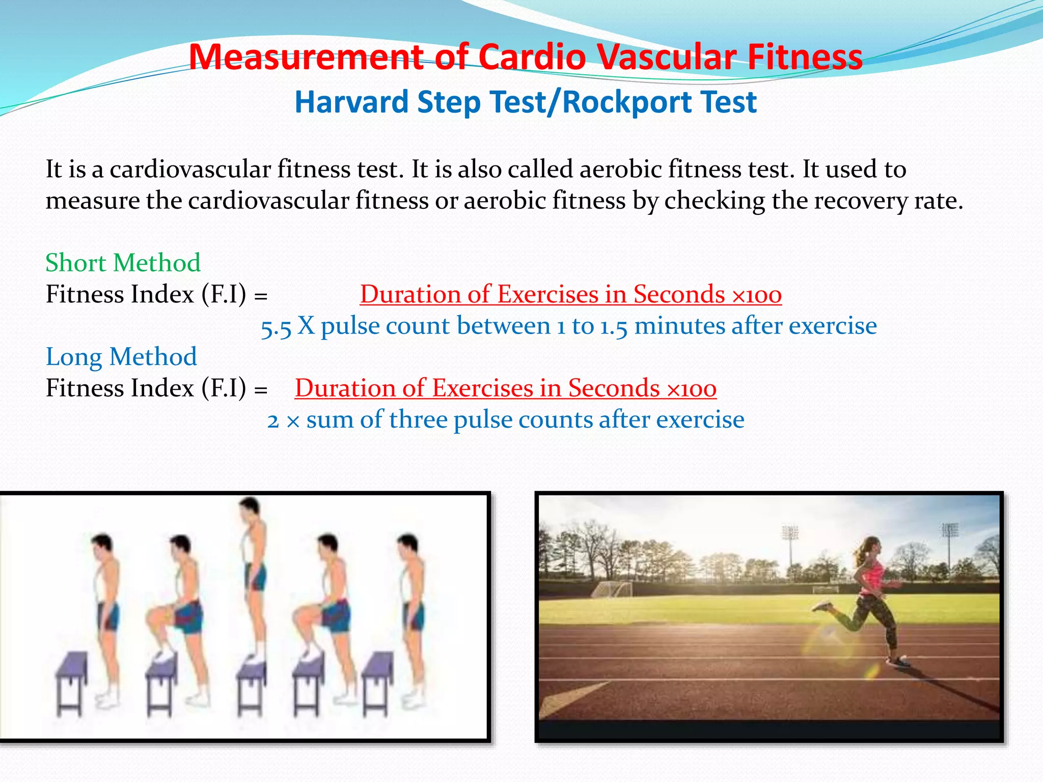 Measurement of Cardio Vascular Fitness
Harvard Step Test/Rockport Test
It is a cardiovascular fitness test. It is also called aerobic fitness test. It used to
measure the cardiovascular fitness or aerobic fitness by checking the recovery rate.
Short Method
Fitness Index (F.I) = Duration of Exercises in Seconds ×100
5.5 X pulse count between 1 to 1.5 minutes after exercise
Long Method
Fitness Index (F.I) = Duration of Exercises in Seconds ×100
2 × sum of three pulse counts after exercise
 