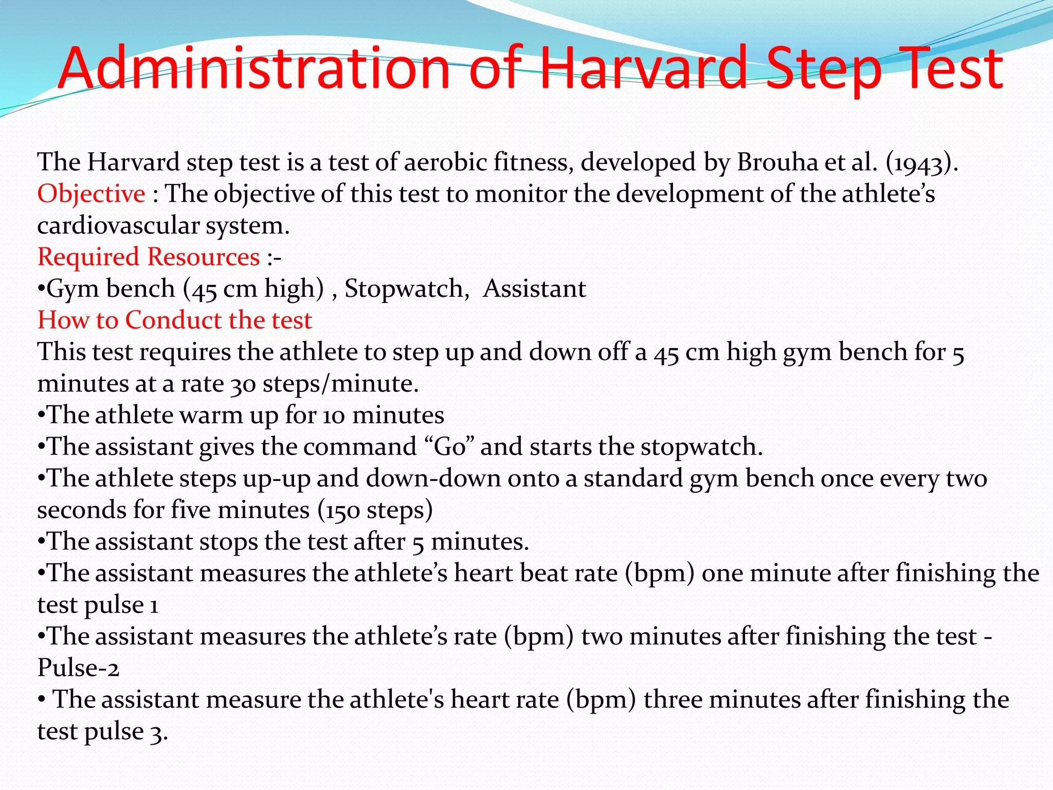 Administration of Harvard Step Test
The Harvard step test is a test of aerobic fitness, developed by Brouha et al. (1943).
Objective : The objective of this test to monitor the development of the athlete’s
cardiovascular system.
Required Resources :-
•Gym bench (45 cm high) , Stopwatch, Assistant
How to Conduct the test
This test requires the athlete to step up and down off a 45 cm high gym bench for 5
minutes at a rate 30 steps/minute.
•The athlete warm up for 10 minutes
•The assistant gives the command “Go” and starts the stopwatch.
•The athlete steps up-up and down-down onto a standard gym bench once every two
seconds for five minutes (150 steps)
•The assistant stops the test after 5 minutes.
•The assistant measures the athlete’s heart beat rate (bpm) one minute after finishing the
test pulse 1
•The assistant measures the athlete’s rate (bpm) two minutes after finishing the test -
Pulse-2
• The assistant measure the athlete's heart rate (bpm) three minutes after finishing the
test pulse 3.
 
