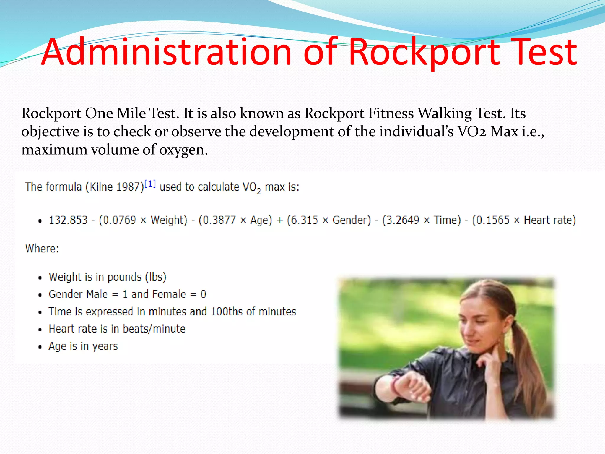 Administration of Rockport Test
Rockport One Mile Test. It is also known as Rockport Fitness Walking Test. Its
objective is to check or observe the development of the individual’s VO2 Max i.e.,
maximum volume of oxygen.
 