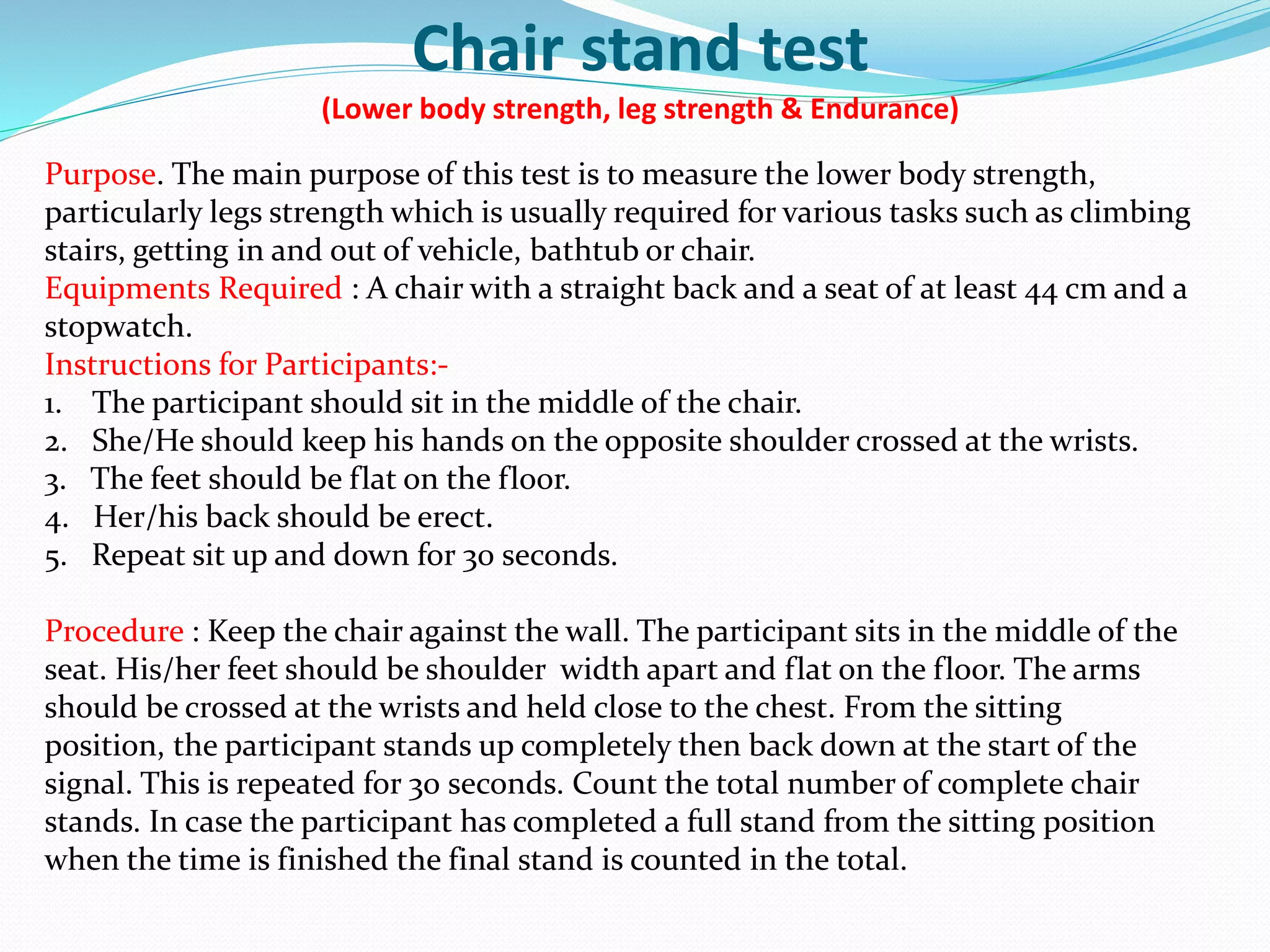 Chair stand test
(Lower body strength, leg strength & Endurance)
Purpose. The main purpose of this test is to measure the lower body strength,
particularly legs strength which is usually required for various tasks such as climbing
stairs, getting in and out of vehicle, bathtub or chair.
Equipments Required : A chair with a straight back and a seat of at least 44 cm and a
stopwatch.
Instructions for Participants:-
1. The participant should sit in the middle of the chair.
2. She/He should keep his hands on the opposite shoulder crossed at the wrists.
3. The feet should be flat on the floor.
4. Her/his back should be erect.
5. Repeat sit up and down for 30 seconds.
Procedure : Keep the chair against the wall. The participant sits in the middle of the
seat. His/her feet should be shoulder width apart and flat on the floor. The arms
should be crossed at the wrists and held close to the chest. From the sitting
position, the participant stands up completely then back down at the start of the
signal. This is repeated for 30 seconds. Count the total number of complete chair
stands. In case the participant has completed a full stand from the sitting position
when the time is finished the final stand is counted in the total.
 