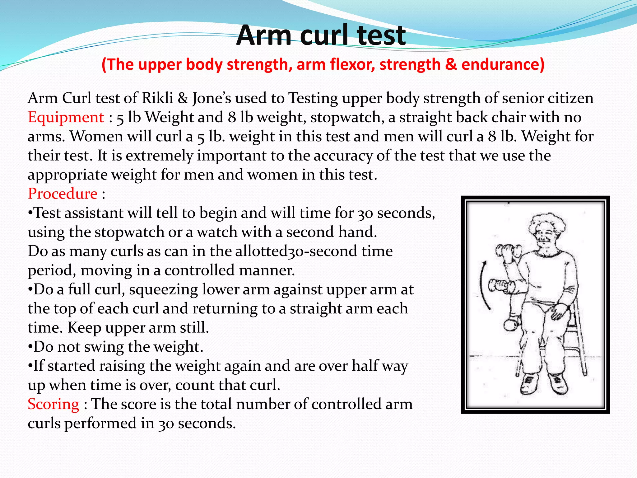 Arm curl test
(The upper body strength, arm flexor, strength & endurance)
Arm Curl test of Rikli & Jone’s used to Testing upper body strength of senior citizen
Equipment : 5 lb Weight and 8 lb weight, stopwatch, a straight back chair with no
arms. Women will curl a 5 lb. weight in this test and men will curl a 8 lb. Weight for
their test. It is extremely important to the accuracy of the test that we use the
appropriate weight for men and women in this test.
Procedure :
•Test assistant will tell to begin and will time for 30 seconds,
using the stopwatch or a watch with a second hand.
Do as many curls as can in the allotted30-second time
period, moving in a controlled manner.
•Do a full curl, squeezing lower arm against upper arm at
the top of each curl and returning to a straight arm each
time. Keep upper arm still.
•Do not swing the weight.
•If started raising the weight again and are over half way
up when time is over, count that curl.
Scoring : The score is the total number of controlled arm
curls performed in 30 seconds.
 