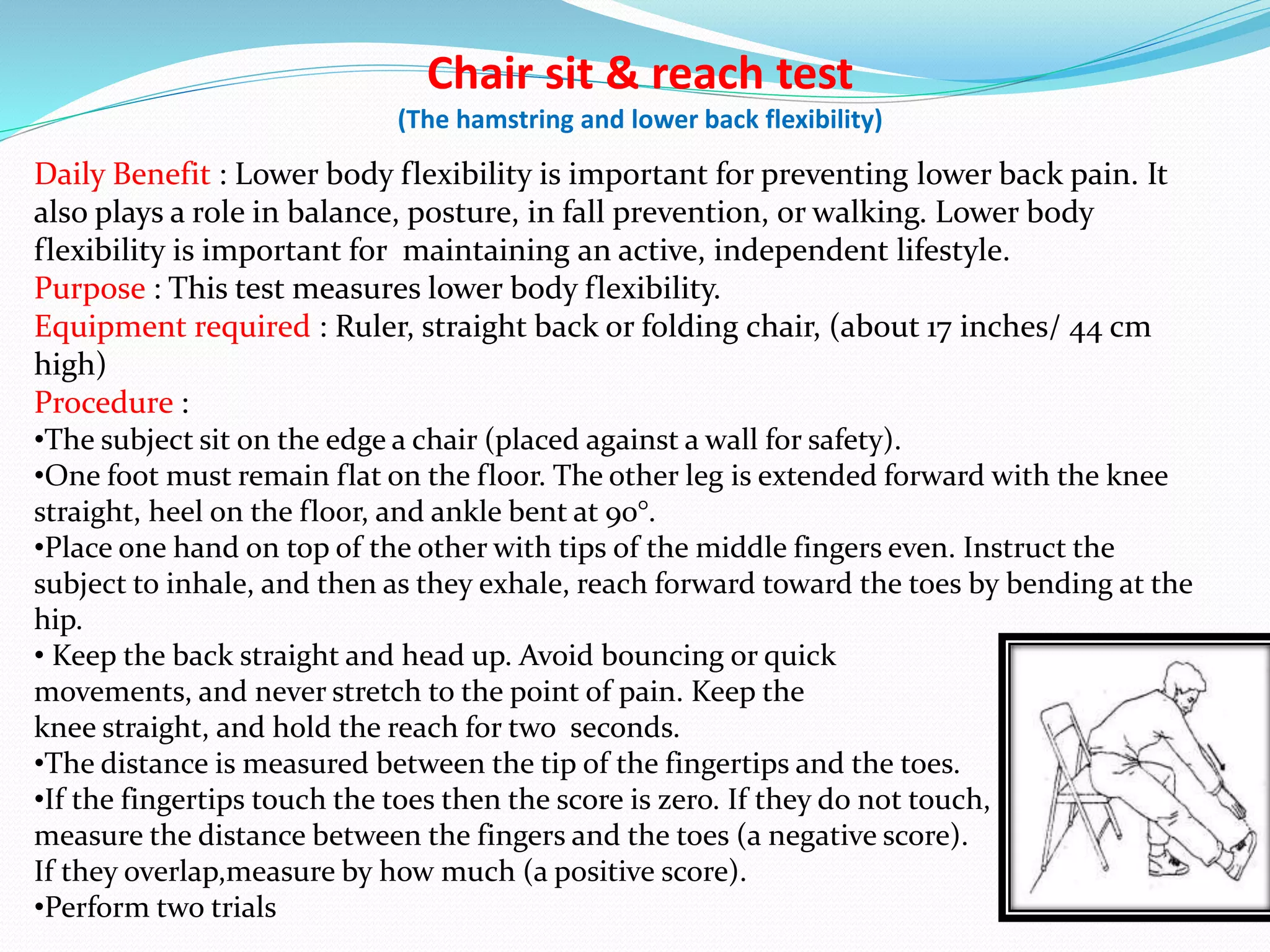 Chair sit & reach test
(The hamstring and lower back flexibility)
Daily Benefit : Lower body flexibility is important for preventing lower back pain. It
also plays a role in balance, posture, in fall prevention, or walking. Lower body
flexibility is important for maintaining an active, independent lifestyle.
Purpose : This test measures lower body flexibility.
Equipment required : Ruler, straight back or folding chair, (about 17 inches/ 44 cm
high)
Procedure :
•The subject sit on the edge a chair (placed against a wall for safety).
•One foot must remain flat on the floor. The other leg is extended forward with the knee
straight, heel on the floor, and ankle bent at 90°.
•Place one hand on top of the other with tips of the middle fingers even. Instruct the
subject to inhale, and then as they exhale, reach forward toward the toes by bending at the
hip.
• Keep the back straight and head up. Avoid bouncing or quick
movements, and never stretch to the point of pain. Keep the
knee straight, and hold the reach for two seconds.
•The distance is measured between the tip of the fingertips and the toes.
•If the fingertips touch the toes then the score is zero. If they do not touch,
measure the distance between the fingers and the toes (a negative score).
If they overlap,measure by how much (a positive score).
•Perform two trials
 