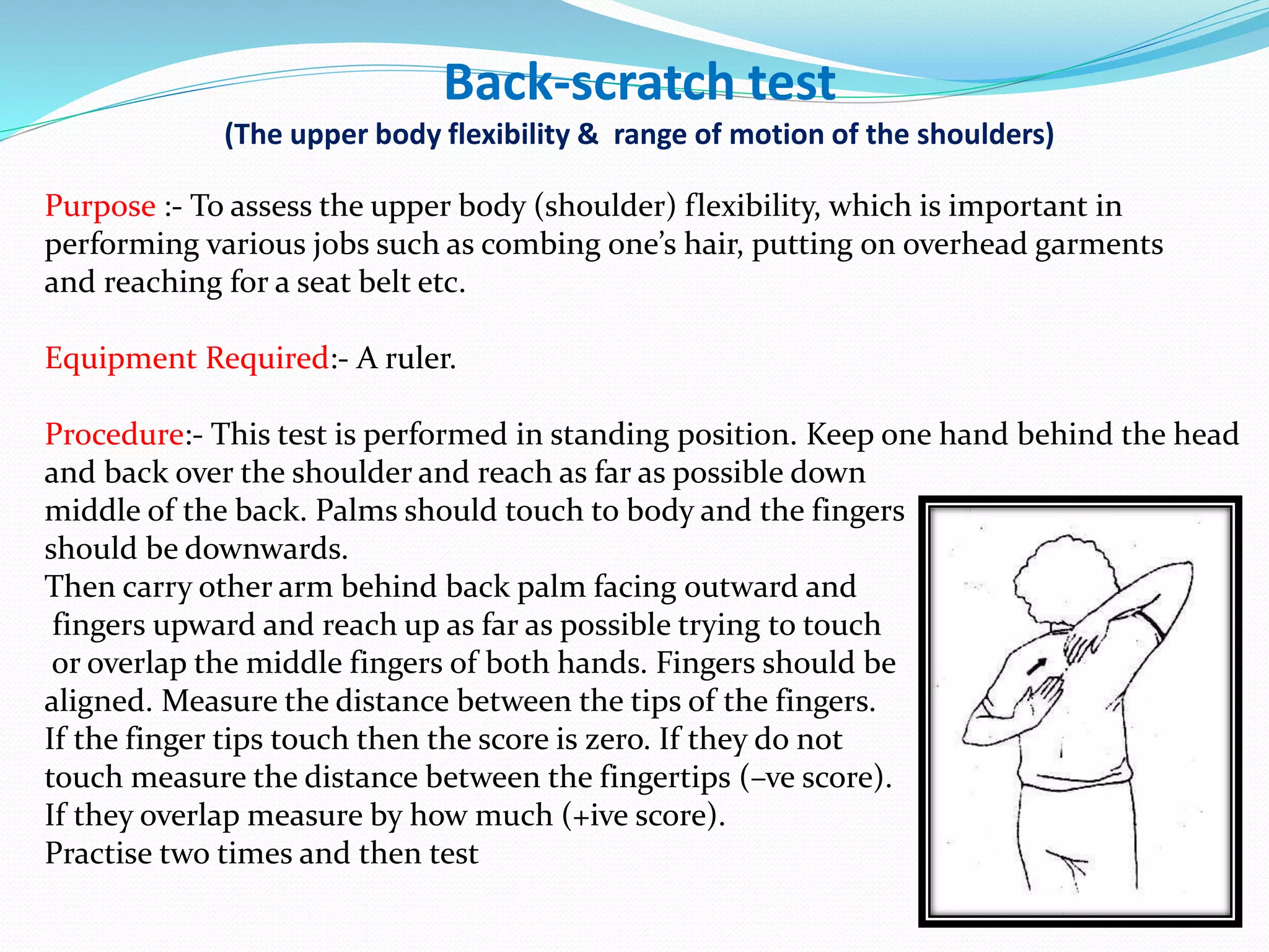 Back-scratch test
(The upper body flexibility & range of motion of the shoulders)
Purpose :- To assess the upper body (shoulder) flexibility, which is important in
performing various jobs such as combing one’s hair, putting on overhead garments
and reaching for a seat belt etc.
Equipment Required:- A ruler.
Procedure:- This test is performed in standing position. Keep one hand behind the head
and back over the shoulder and reach as far as possible down
middle of the back. Palms should touch to body and the fingers
should be downwards.
Then carry other arm behind back palm facing outward and
fingers upward and reach up as far as possible trying to touch
or overlap the middle fingers of both hands. Fingers should be
aligned. Measure the distance between the tips of the fingers.
If the finger tips touch then the score is zero. If they do not
touch measure the distance between the fingertips (–ve score).
If they overlap measure by how much (+ive score).
Practise two times and then test
 