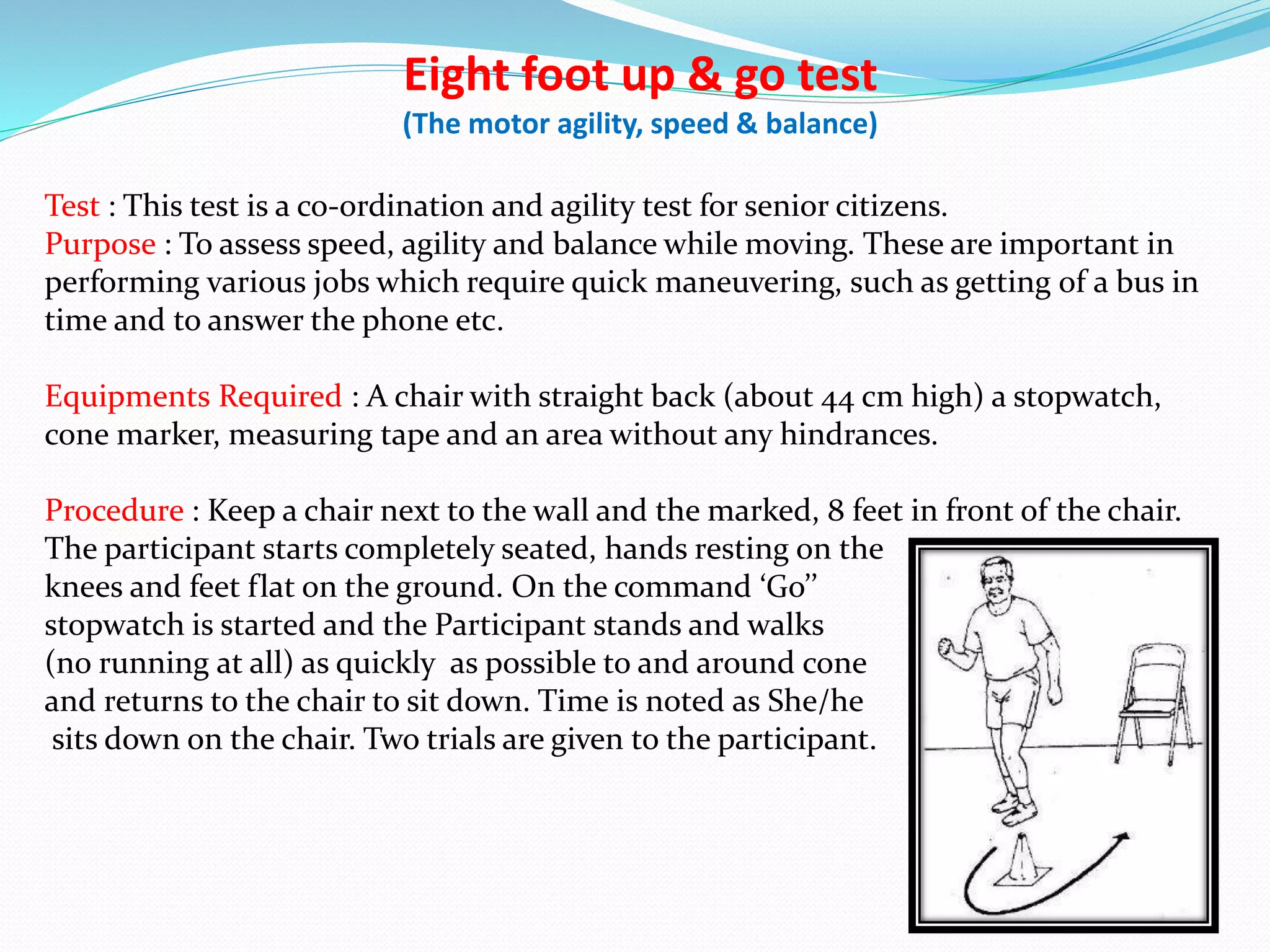 Eight foot up & go test
(The motor agility, speed & balance)
Test : This test is a co-ordination and agility test for senior citizens.
Purpose : To assess speed, agility and balance while moving. These are important in
performing various jobs which require quick maneuvering, such as getting of a bus in
time and to answer the phone etc.
Equipments Required : A chair with straight back (about 44 cm high) a stopwatch,
cone marker, measuring tape and an area without any hindrances.
Procedure : Keep a chair next to the wall and the marked, 8 feet in front of the chair.
The participant starts completely seated, hands resting on the
knees and feet flat on the ground. On the command ‘Go’’
stopwatch is started and the Participant stands and walks
(no running at all) as quickly as possible to and around cone
and returns to the chair to sit down. Time is noted as She/he
sits down on the chair. Two trials are given to the participant.
 