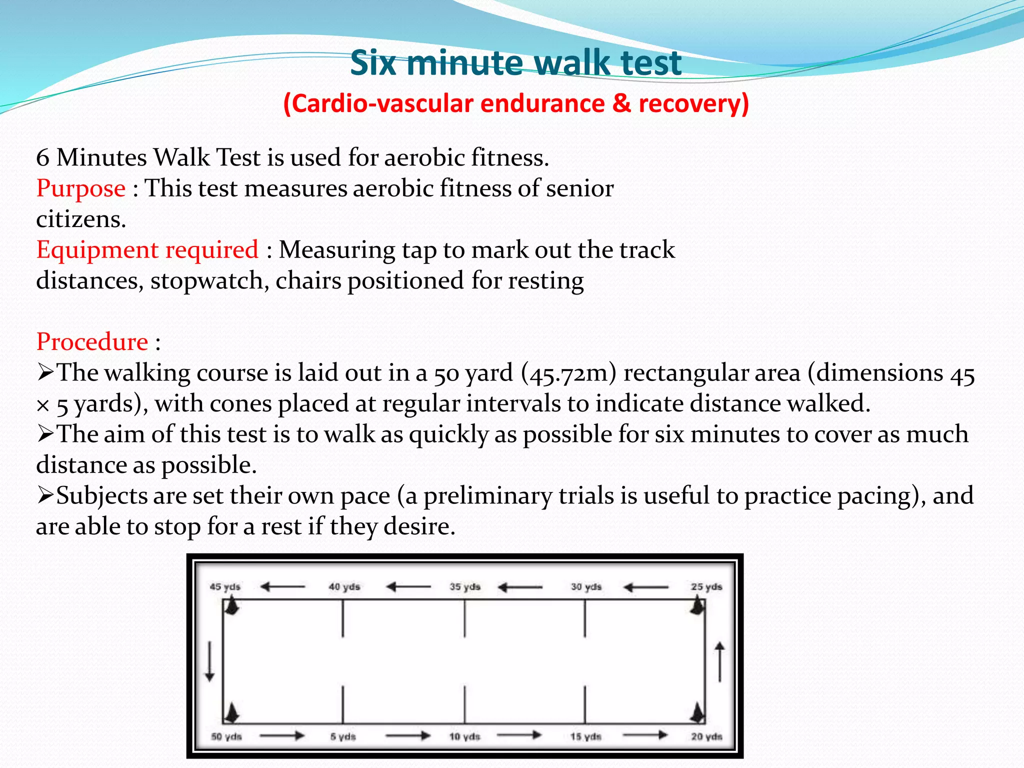 Six minute walk test
(Cardio-vascular endurance & recovery)
6 Minutes Walk Test is used for aerobic fitness.
Purpose : This test measures aerobic fitness of senior
citizens.
Equipment required : Measuring tap to mark out the track
distances, stopwatch, chairs positioned for resting
Procedure :
The walking course is laid out in a 50 yard (45.72m) rectangular area (dimensions 45
× 5 yards), with cones placed at regular intervals to indicate distance walked.
The aim of this test is to walk as quickly as possible for six minutes to cover as much
distance as possible.
Subjects are set their own pace (a preliminary trials is useful to practice pacing), and
are able to stop for a rest if they desire.
 