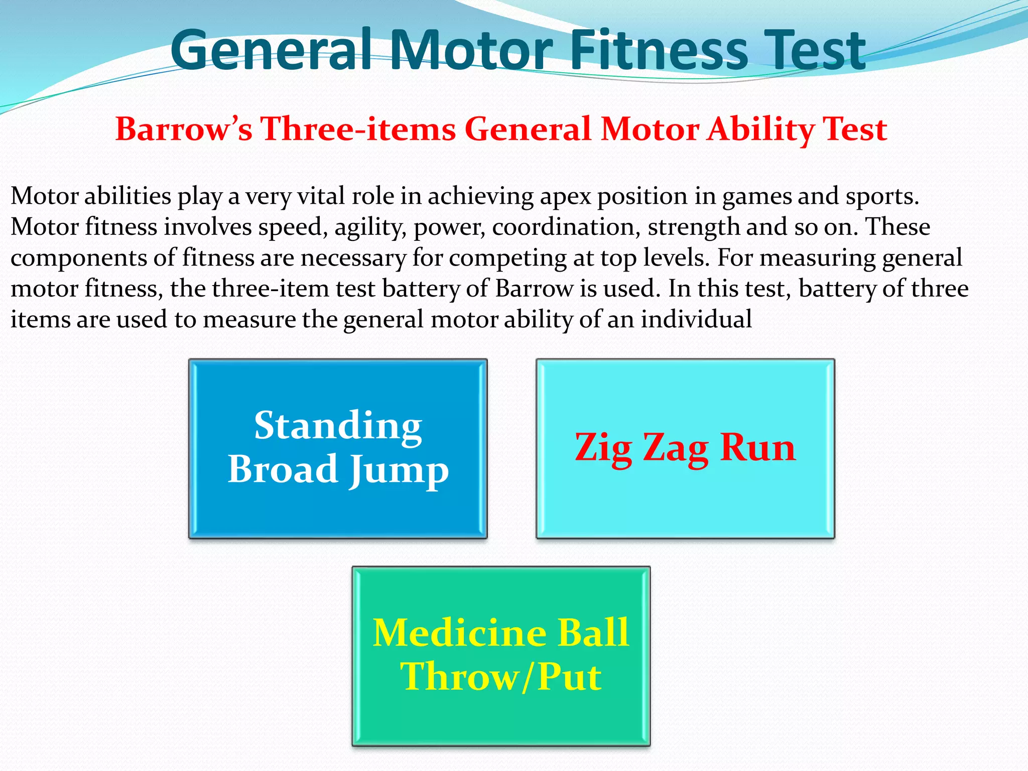 General Motor Fitness Test
Barrow’s Three-items General Motor Ability Test
Motor abilities play a very vital role in achieving apex position in games and sports.
Motor fitness involves speed, agility, power, coordination, strength and so on. These
components of fitness are necessary for competing at top levels. For measuring general
motor fitness, the three-item test battery of Barrow is used. In this test, battery of three
items are used to measure the general motor ability of an individual
Standing
Broad Jump
Zig Zag Run
Medicine Ball
Throw/Put
 