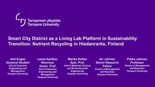 Smart City District as a Living Lab Platform in Sustainability
Transition: Nutrient Recycling in Hiedanranta, Finland
Anil Engez
Doctoral Student
Unit of Industrial
Engineering and
Management
Tampere University
Leena Aarikka-
Stenroos
Assoc. Prof.
Unit of Industrial
Engineering and
Management
Tampere University
Marika Kokko
Asst. Prof.
Unit of Materials Science
and Environmental
Engineering
Tampere University
Ari Jokinen
Senior Research
Fellow
School of Management
and Business
Tampere University
Pekka Jokinen
Professor
School of Management
and Business
Tampere University
 