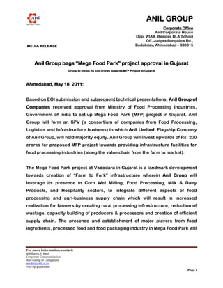 ANIL GROUP
                                                                                        Corporate Office
                                                                                   Anil Corporate House
                                                                        Opp. WIAA, Besides DLA School
                                                                             Off. Judges Bungalow Rd.,
MEDIA RELEASE                                                           Bodakdev, Ahmedabad – 380015
                                                                                                  INDIA



     Anil Group bags “Mega Food Park” project approval in Gujarat
                          Group to invest Rs 200 crores towards MFP Project in Gujarat



Ahmedabad, May 10, 2011:


Based on EOI submission and subsequent technical presentations, Anil Group of
Companies received approval from Ministry of Food Processing Industries,
Government of India to set-up Mega Food Park (MFP) project in Gujarat. Anil
Group will form an SPV (a consortium of companies from Food Processing,
Logistics and Infrastructure business) in which Anil Limited, Flagship Company
of Anil Group, will hold majority equity. Anil Group will invest upwards of Rs. 200
crores for proposed MFP project towards providing infrastructure facilities for
food processing industries (along the value chain from the farm to market).


The Mega Food Park project at Vadodara in Gujarat is a landmark development
towards creation of “Farm to Fork” infrastructure wherein Anil Group will
leverage its presence in Corn Wet Milling, Food Processing, Milk & Dairy
Products, and Hospitality sectors, to integrate different aspects of food
processing and agri-business supply chain which will result in increased
realization for farmers by creating rural processing infrastructure, reduction of
wastage, capacity building of producers & processors and creation of efficient
supply chain. The presence and establishment of major players from food
ingredients, processed food and food packaging industry in Mega Food Park will



For more information, contact:
Siddharth J. Baad
Corporate Communication
Anil Group of Companies
media@anil.co.in
+91-79-40281000
                                                                                                    Page 1
 