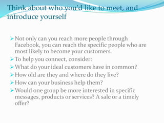 Think about who you'd like to meet, and
introduce yourself
Not only can you reach more people through
Facebook, you can reach the specific people who are
most likely to become your customers.
To help you connect, consider:
What do your ideal customers have in common?
How old are they and where do they live?
How can your business help them?
Would one group be more interested in specific
messages, products or services? A sale or a timely
offer?
 