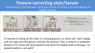 Posture correcting chair/Sensor
Kulsoom Rizvi, 5, Muzaffarnagar , UP & Tarun Anand, 10, Hardoi, & UP Sunvi Agarwal, 10,
Gurgaon, Haryana
If a person is sitting on the chair in a wrong posture, an alarm will start ringing
and not stop until the person corrects the posture. Else, a camera in computer
device or TV screen will sense posture and cover the display with a message, “sit
properly before u can work”
 